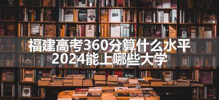 福建高考360分算什么水平 2024能上哪些大学