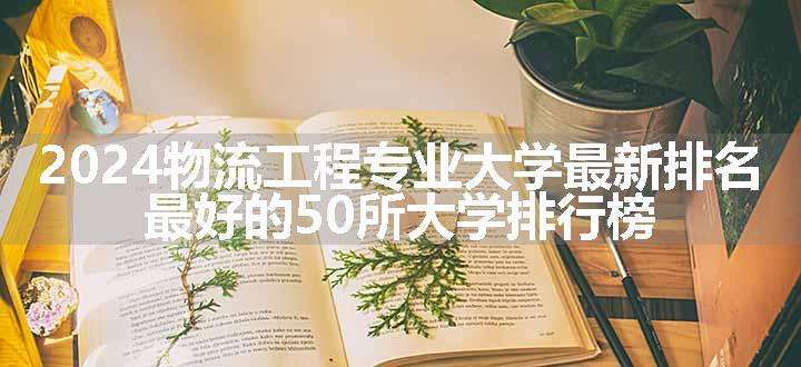 2024物流工程专业大学最新排名 最好的50所大学排行榜