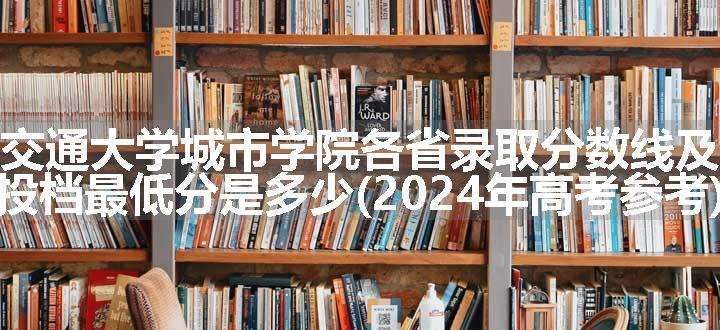 西安交通大学城市学院各省录取分数线及位次 投档最低分是多少(2024年高考参考)