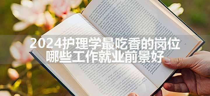 2024护理学最吃香的岗位 哪些工作就业前景好