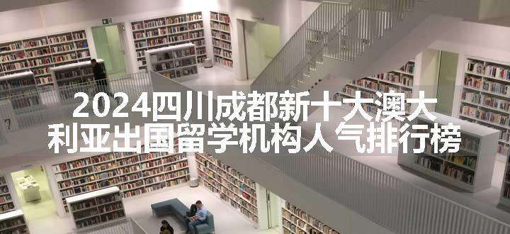 2024四川成都新十大澳大利亚出国留学机构人气排行榜