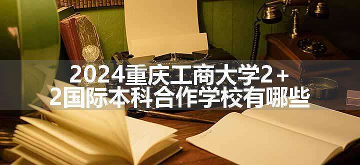 2024重庆工商大学2+2国际本科合作学校有哪些