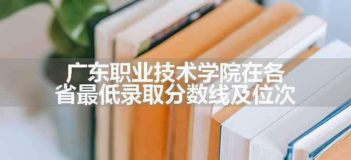 广东职业技术学院在各省最低录取分数线及位次