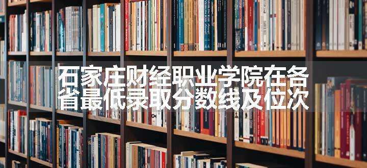 石家庄财经职业学院在各省最低录取分数线及位次