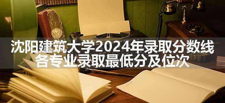 沈阳建筑大学2024年录取分数线 各专业录取最低分及位次