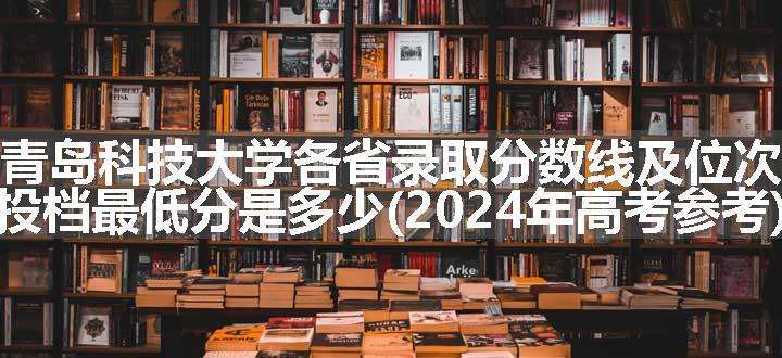 青岛科技大学各省录取分数线及位次 投档最低分是多少(2024年高考参考)