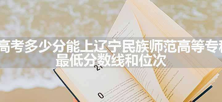 2024高考多少分能上辽宁民族师范高等专科学校 最低分数线和位次