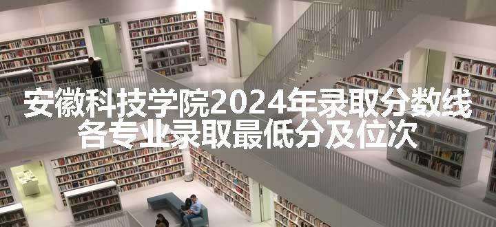 安徽科技学院2024年录取分数线 各专业录取最低分及位次