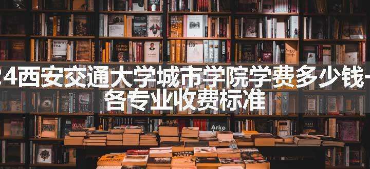 2024西安交通大学城市学院学费多少钱一年 各专业收费标准