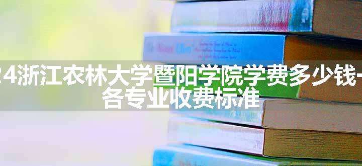 2024浙江农林大学暨阳学院学费多少钱一年 各专业收费标准