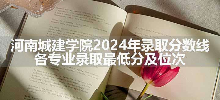 河南城建学院2024年录取分数线 各专业录取最低分及位次