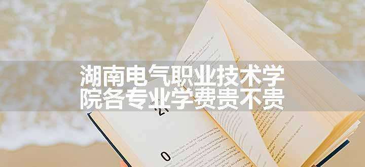 湖南电气职业技术学院各专业学费贵不贵