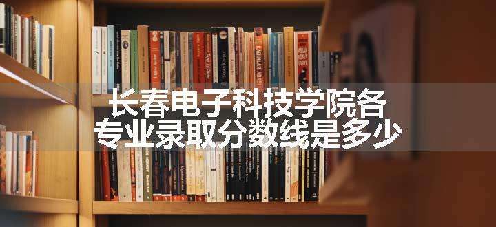 长春电子科技学院各专业录取分数线是多少