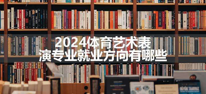 2024体育艺术表演专业就业方向有哪些