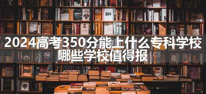 2024高考350分能上什么专科学校 哪些学校值得报