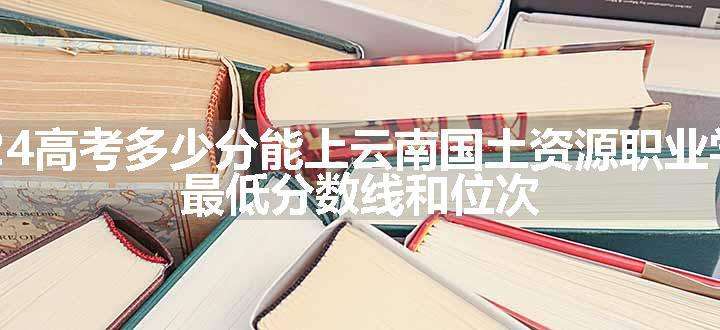 2024高考多少分能上云南国土资源职业学院 最低分数线和位次