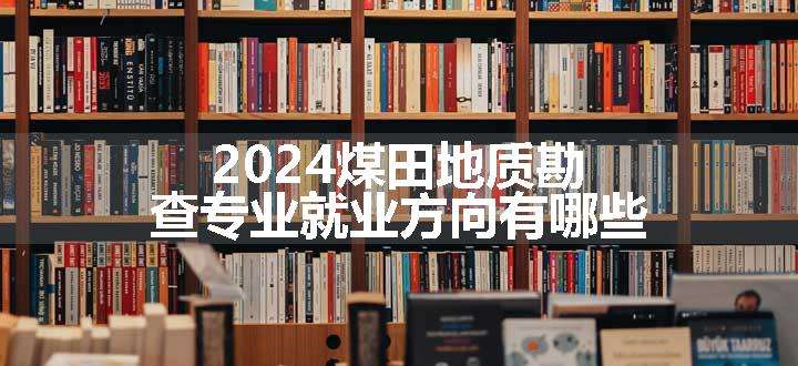 2024煤田地质勘查专业就业方向有哪些