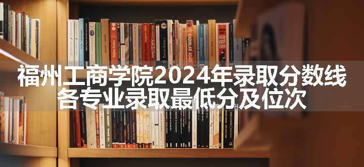 福州工商学院2024年录取分数线 各专业录取最低分及位次