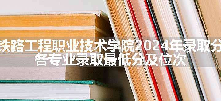 陕西铁路工程职业技术学院2024年录取分数线 各专业录取最低分及位次