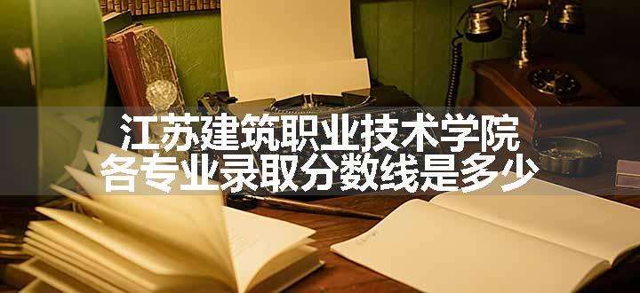 江苏建筑职业技术学院各专业录取分数线是多少