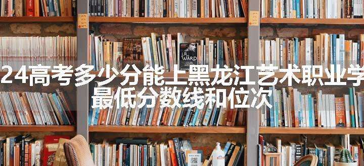 2024高考多少分能上黑龙江艺术职业学院 最低分数线和位次