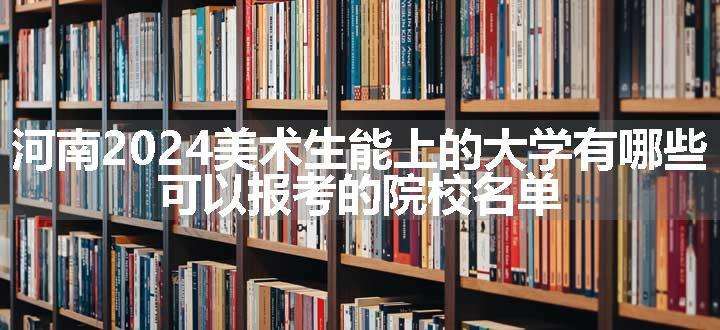 河南2024美术生能上的大学有哪些 可以报考的院校名单