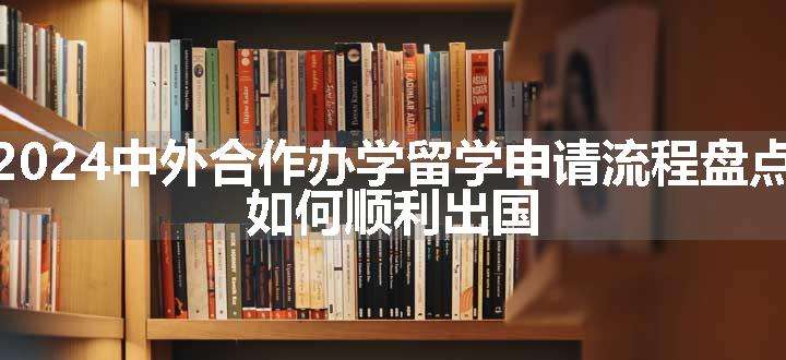 2024中外合作办学留学申请流程盘点 如何顺利出国