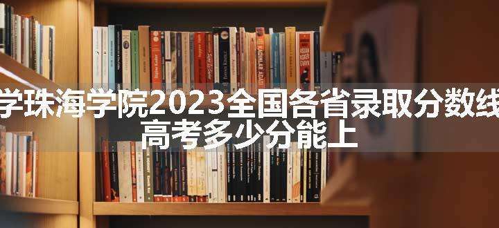 北京理工大学珠海学院2023全国各省录取分数线及最低位次 高考多少分能上