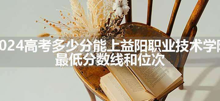 2024高考多少分能上益阳职业技术学院 最低分数线和位次