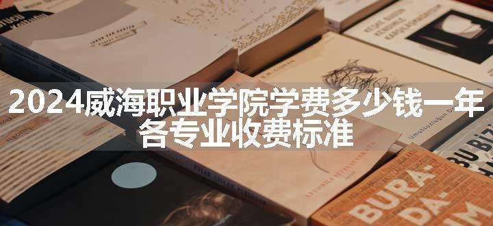 2024威海职业学院学费多少钱一年 各专业收费标准