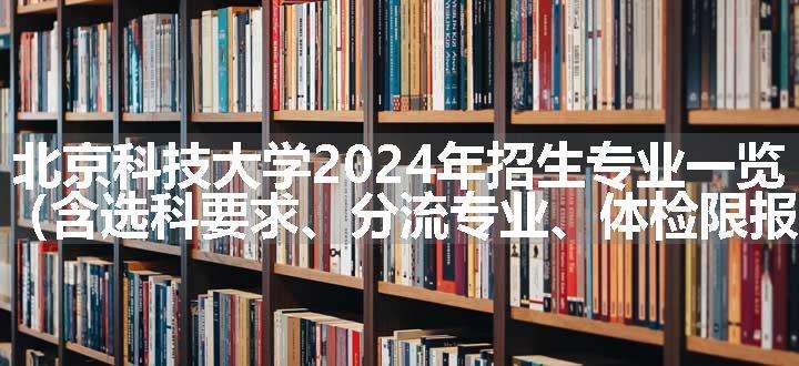 北京科技大学2024年招生专业一览表（含选科要求、分流专业、体检限报）