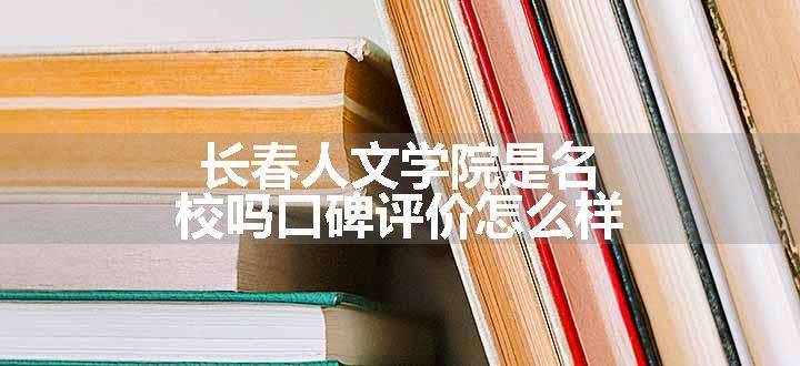 长春人文学院是名校吗口碑评价怎么样