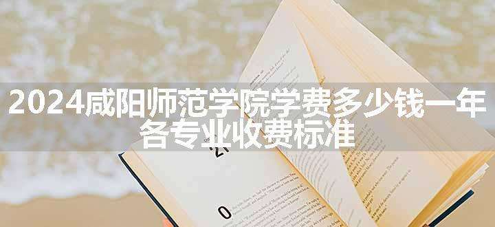 2024咸阳师范学院学费多少钱一年 各专业收费标准