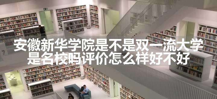 安徽新华学院是不是双一流大学 是名校吗评价怎么样好不好