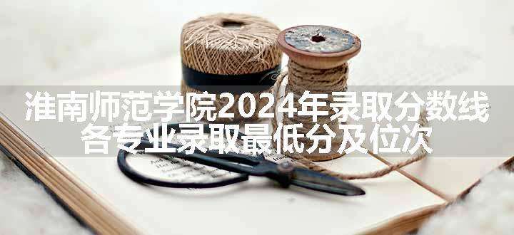 淮南师范学院2024年录取分数线 各专业录取最低分及位次