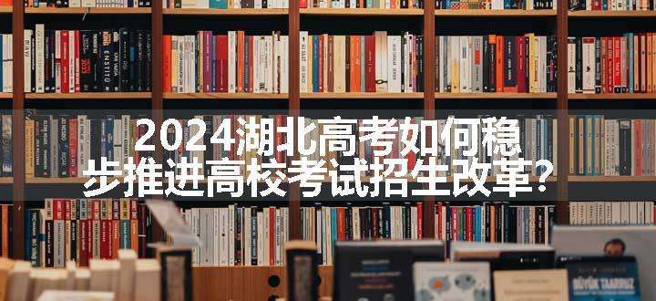 2024湖北高考如何稳步推进高校考试招生改革？