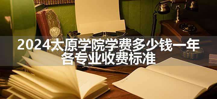 2024太原学院学费多少钱一年 各专业收费标准