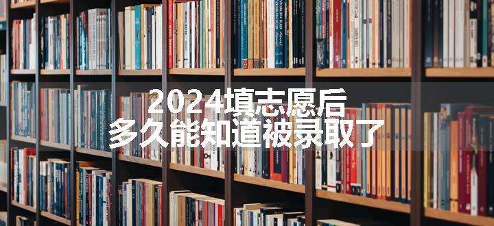 2024填志愿后多久能知道被录取了