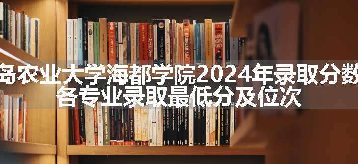 青岛农业大学海都学院2024年录取分数线 各专业录取最低分及位次