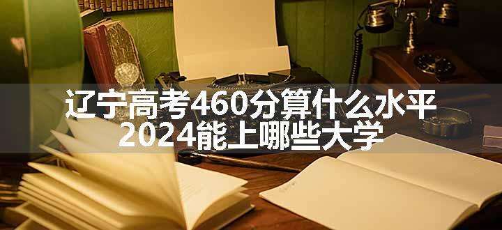 辽宁高考460分算什么水平 2024能上哪些大学