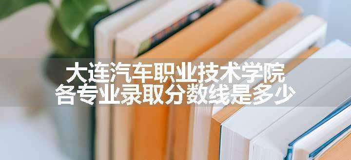 大连汽车职业技术学院各专业录取分数线是多少