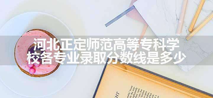 河北正定师范高等专科学校各专业录取分数线是多少