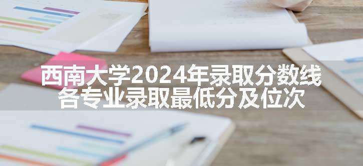 西南大学2024年录取分数线 各专业录取最低分及位次