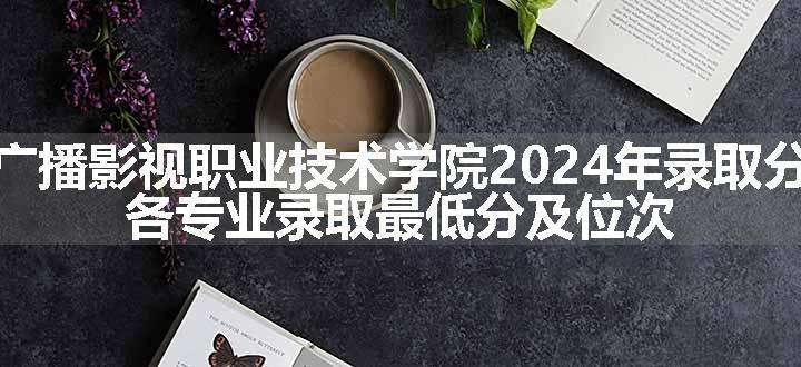 安徽广播影视职业技术学院2024年录取分数线 各专业录取最低分及位次