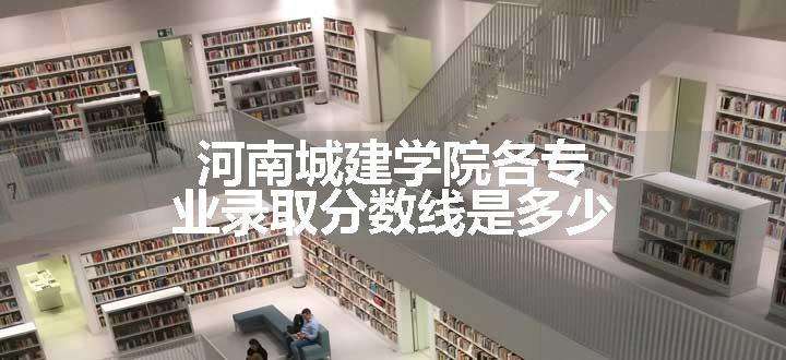 河南城建学院各专业录取分数线是多少