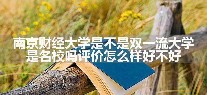 南京财经大学是不是双一流大学 是名校吗评价怎么样好不好