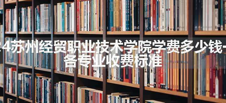 2024苏州经贸职业技术学院学费多少钱一年 各专业收费标准