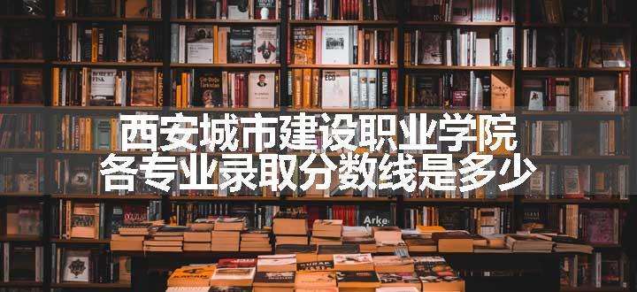 西安城市建设职业学院各专业录取分数线是多少