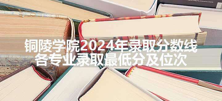 铜陵学院2024年录取分数线 各专业录取最低分及位次