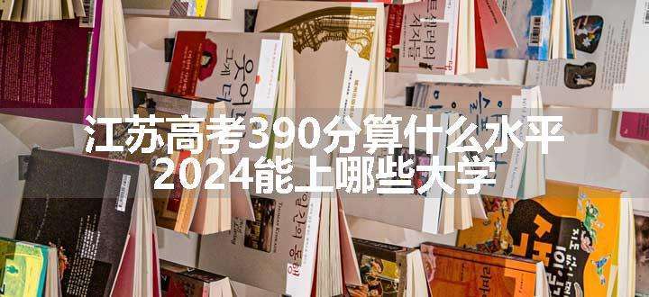 江苏高考390分算什么水平 2024能上哪些大学